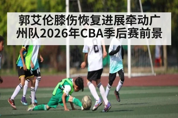 郭艾伦膝伤恢复进展牵动广州队2026年CBA季后赛前景
